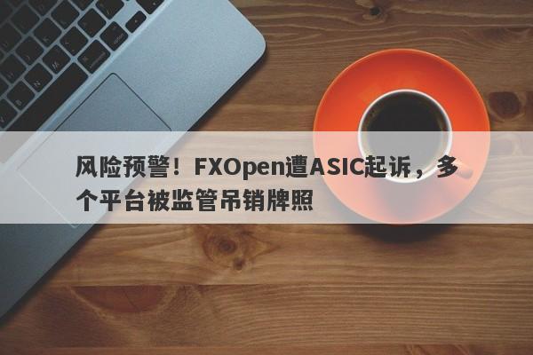 风险预警！FXOpen遭ASIC起诉，多个平台被监管吊销牌照-第1张图片-要懂汇