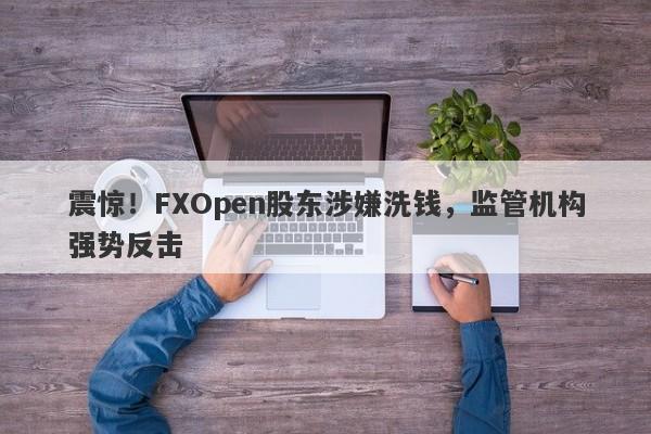 震惊！FXOpen股东涉嫌洗钱，监管机构强势反击-第1张图片-要懂汇