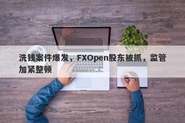 洗钱案件爆发，FXOpen股东被抓，监管加紧整顿-第1张图片-要懂汇