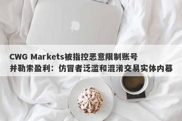 CWG Markets被指控恶意限制账号并勒索盈利：仿冒者泛滥和混淆交易实体内幕-第1张图片-要懂汇