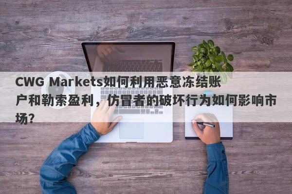 CWG Markets如何利用恶意冻结账户和勒索盈利，仿冒者的破坏行为如何影响市场？-第1张图片-要懂汇