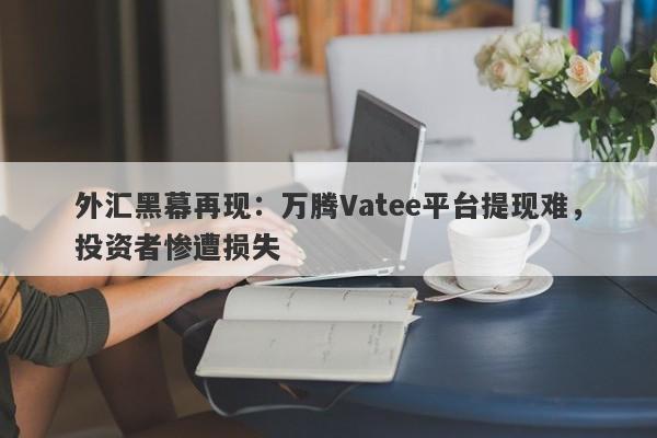 外汇黑幕再现：万腾Vatee平台提现难，投资者惨遭损失-第1张图片-要懂汇