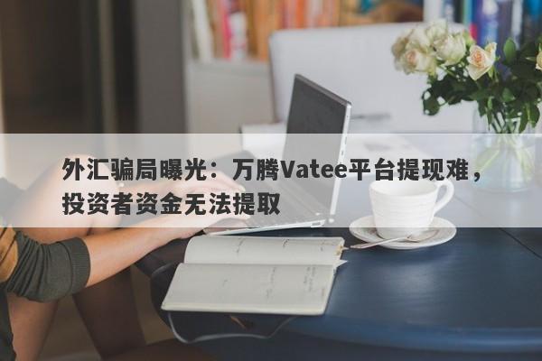 外汇骗局曝光：万腾Vatee平台提现难，投资者资金无法提取-第1张图片-要懂汇