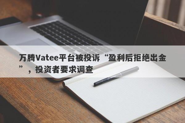 万腾Vatee平台被投诉“盈利后拒绝出金”，投资者要求调查-第1张图片-要懂汇