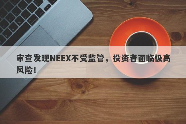 审查发现NEEX不受监管，投资者面临极高风险！-第1张图片-要懂汇