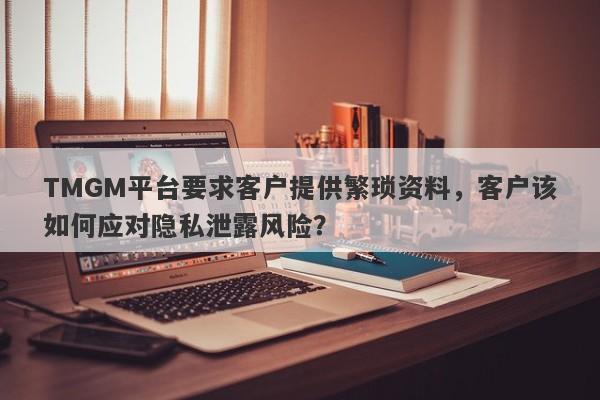 TMGM平台要求客户提供繁琐资料，客户该如何应对隐私泄露风险？-第1张图片-要懂汇