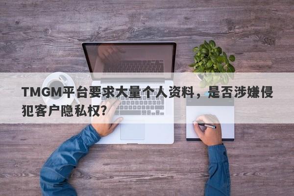 TMGM平台要求大量个人资料，是否涉嫌侵犯客户隐私权？-第1张图片-要懂汇