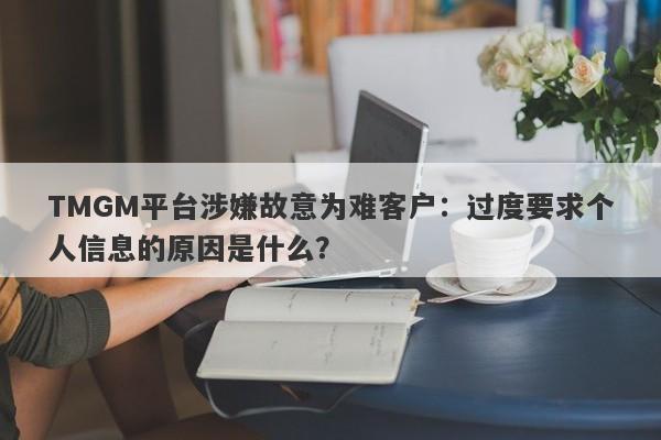 TMGM平台涉嫌故意为难客户：过度要求个人信息的原因是什么？-第1张图片-要懂汇