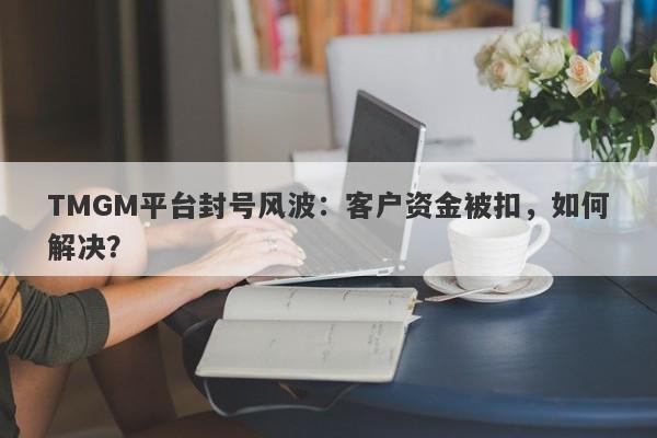 TMGM平台封号风波：客户资金被扣，如何解决？-第1张图片-要懂汇