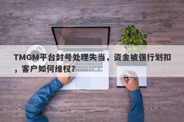 TMGM平台封号处理失当，资金被强行划扣，客户如何维权？-第1张图片-要懂汇