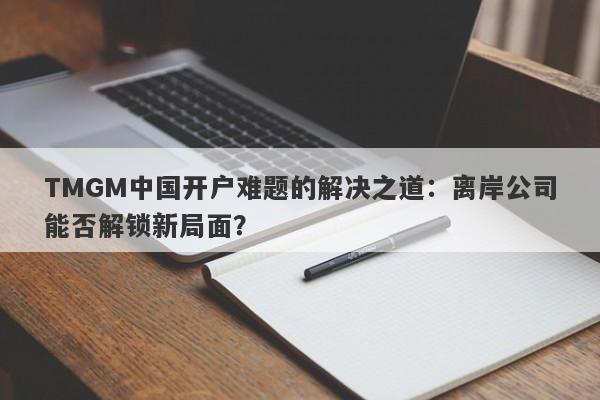 TMGM中国开户难题的解决之道：离岸公司能否解锁新局面？-第1张图片-要懂汇