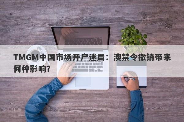 TMGM中国市场开户迷局：澳禁令撤销带来何种影响？-第1张图片-要懂汇