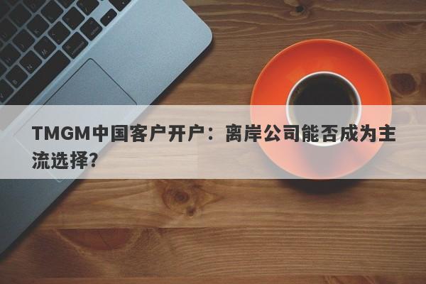 TMGM中国客户开户：离岸公司能否成为主流选择？-第1张图片-要懂汇