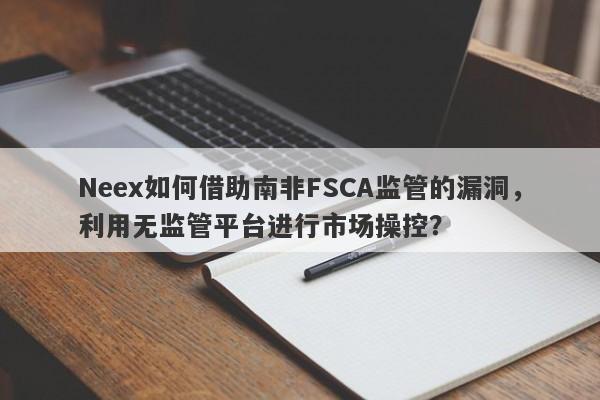 Neex如何借助南非FSCA监管的漏洞，利用无监管平台进行市场操控？-第1张图片-要懂汇