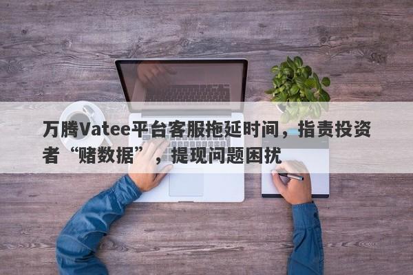 万腾Vatee平台客服拖延时间，指责投资者“赌数据”，提现问题困扰-第1张图片-要懂汇