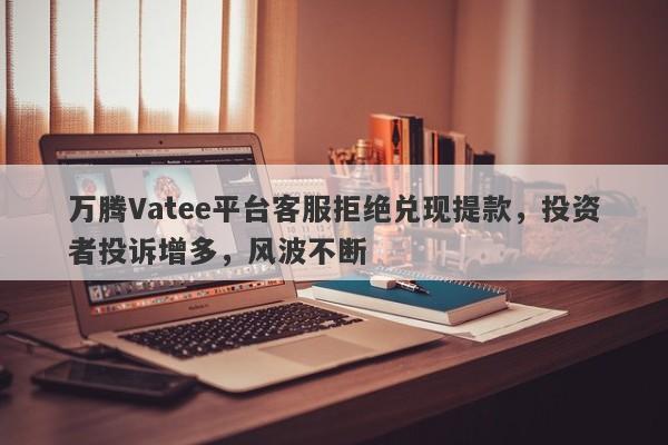 万腾Vatee平台客服拒绝兑现提款，投资者投诉增多，风波不断-第1张图片-要懂汇