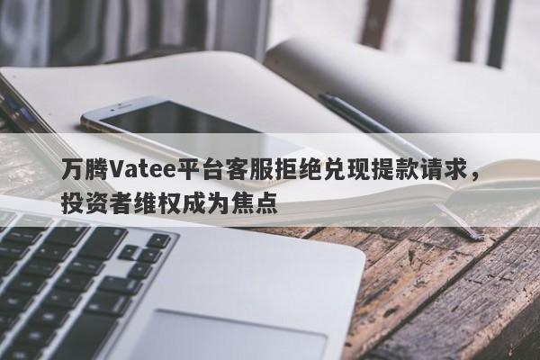 万腾Vatee平台客服拒绝兑现提款请求，投资者维权成为焦点-第1张图片-要懂汇