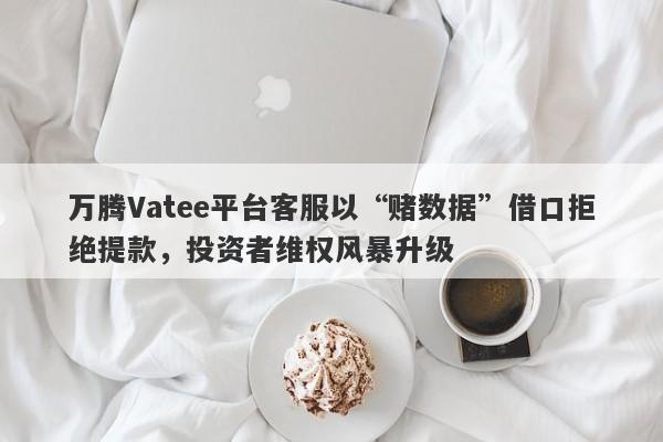 万腾Vatee平台客服以“赌数据”借口拒绝提款，投资者维权风暴升级-第1张图片-要懂汇