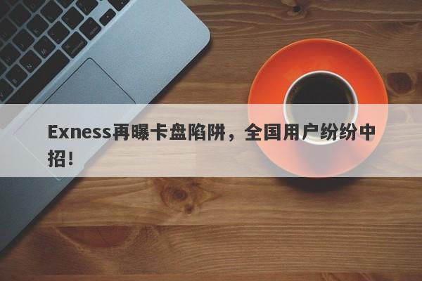 Exness再曝卡盘陷阱，全国用户纷纷中招！-第1张图片-要懂汇