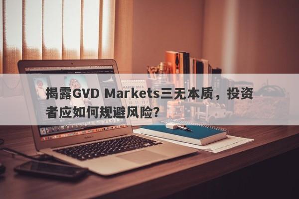 揭露GVD Markets三无本质，投资者应如何规避风险？-第1张图片-要懂汇