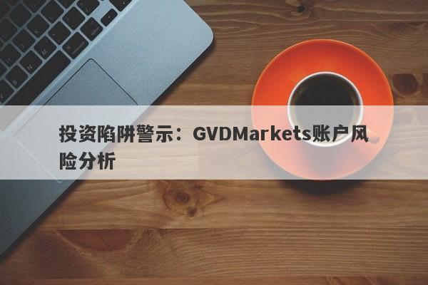 投资陷阱警示：GVDMarkets账户风险分析-第1张图片-要懂汇