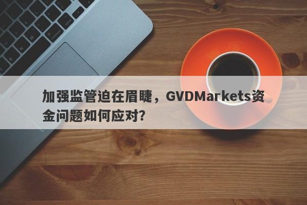 加强监管迫在眉睫，GVDMarkets资金问题如何应对？-第1张图片-要懂汇