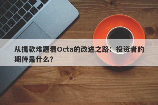 从提款难题看Octa的改进之路：投资者的期待是什么？-第1张图片-要懂汇