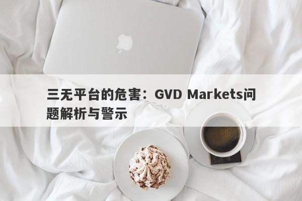 三无平台的危害：GVD Markets问题解析与警示-第1张图片-要懂汇