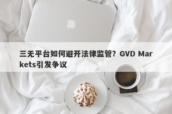 三无平台如何避开法律监管？GVD Markets引发争议-第1张图片-要懂汇