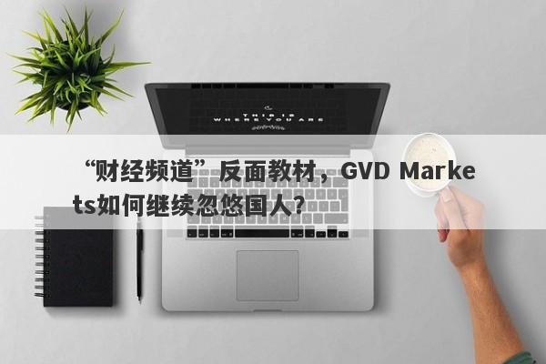 “财经频道”反面教材，GVD Markets如何继续忽悠国人？-第1张图片-要懂汇