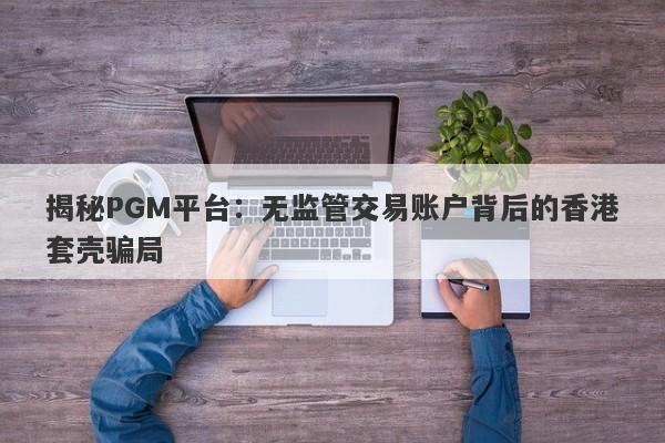 揭秘PGM平台：无监管交易账户背后的香港套壳骗局-第1张图片-要懂汇