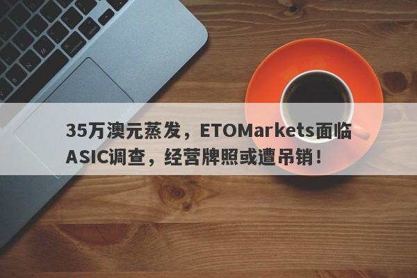 35万澳元蒸发，ETOMarkets面临ASIC调查，经营牌照或遭吊销！-第1张图片-要懂汇