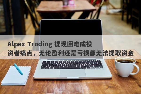 Alpex Trading 提现困难成投资者痛点，无论盈利还是亏损都无法提取资金-第1张图片-要懂汇