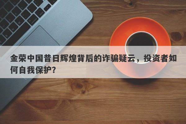 金荣中国昔日辉煌背后的诈骗疑云，投资者如何自我保护？-第1张图片-要懂汇