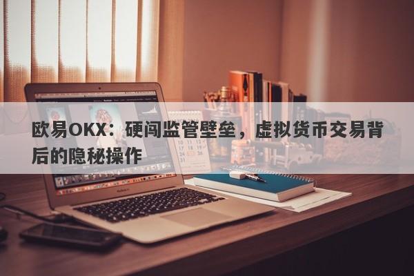 欧易OKX：硬闯监管壁垒，虚拟货币交易背后的隐秘操作-第1张图片-要懂汇