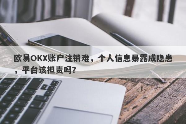 欧易OKX账户注销难，个人信息暴露成隐患，平台该担责吗？-第1张图片-要懂汇