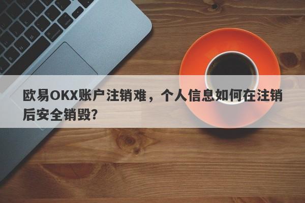 欧易OKX账户注销难，个人信息如何在注销后安全销毁？-第1张图片-要懂汇