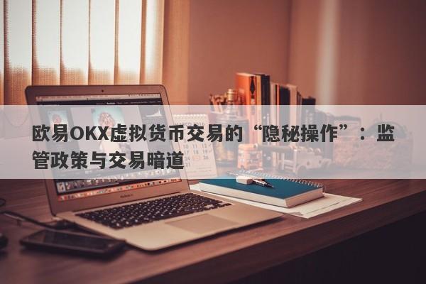 欧易OKX虚拟货币交易的“隐秘操作”：监管政策与交易暗道-第1张图片-要懂汇