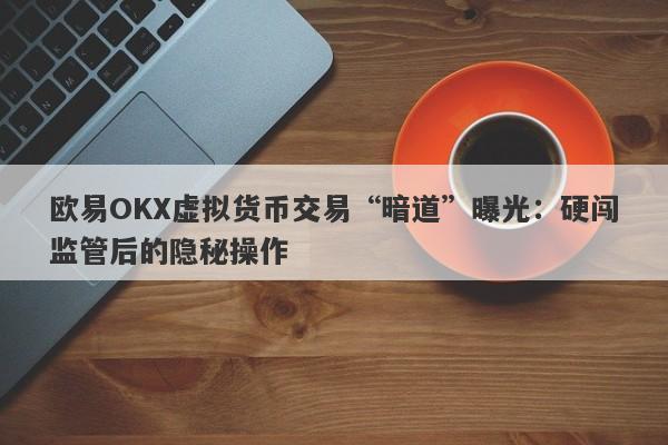 欧易OKX虚拟货币交易“暗道”曝光：硬闯监管后的隐秘操作-第1张图片-要懂汇