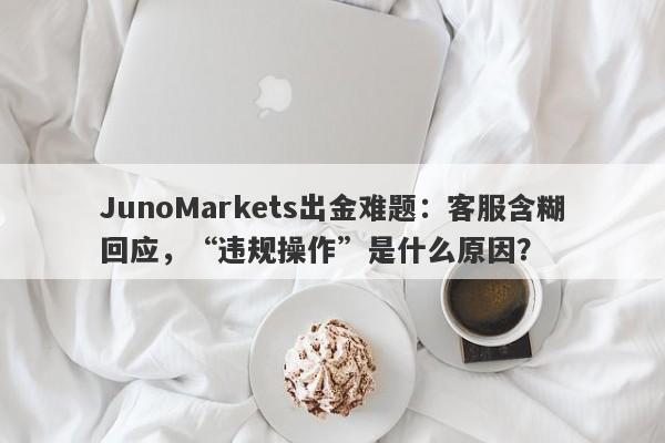 JunoMarkets出金难题：客服含糊回应，“违规操作”是什么原因？-第1张图片-要懂汇