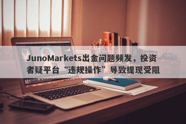 JunoMarkets出金问题频发，投资者疑平台“违规操作”导致提现受阻-第1张图片-要懂汇