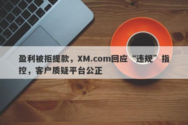 盈利被拒提款，XM.com回应“违规”指控，客户质疑平台公正-第1张图片-要懂汇