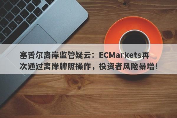 塞舌尔离岸监管疑云：ECMarkets再次通过离岸牌照操作，投资者风险暴增！-第1张图片-要懂汇