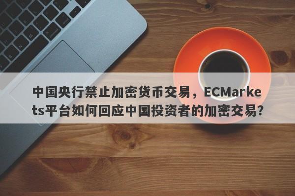 中国央行禁止加密货币交易，ECMarkets平台如何回应中国投资者的加密交易？-第1张图片-要懂汇