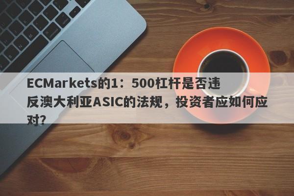 ECMarkets的1：500杠杆是否违反澳大利亚ASIC的法规，投资者应如何应对？-第1张图片-要懂汇