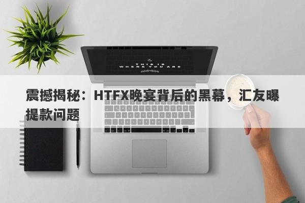 震撼揭秘：HTFX晚宴背后的黑幕，汇友曝提款问题-第1张图片-要懂汇