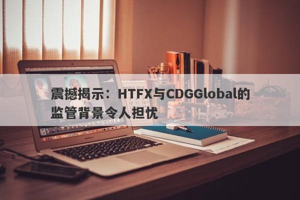 震撼揭示：HTFX与CDGGlobal的监管背景令人担忧-第1张图片-要懂汇