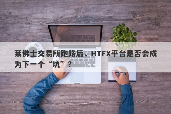 莱佛士交易所跑路后，HTFX平台是否会成为下一个“坑”？-第1张图片-要懂汇