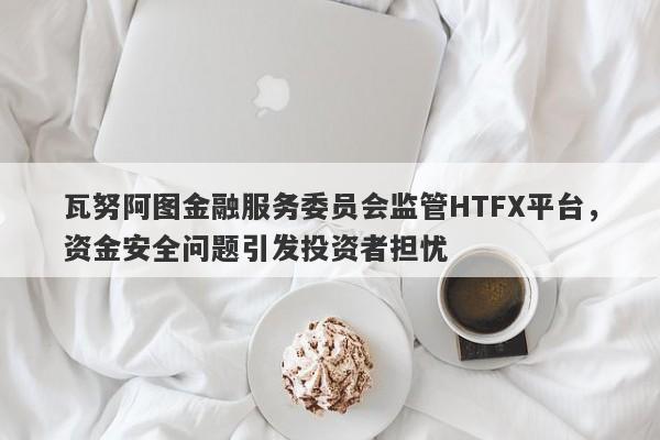 瓦努阿图金融服务委员会监管HTFX平台，资金安全问题引发投资者担忧-第1张图片-要懂汇