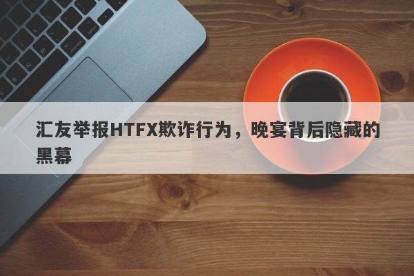 汇友举报HTFX欺诈行为，晚宴背后隐藏的黑幕-第1张图片-要懂汇